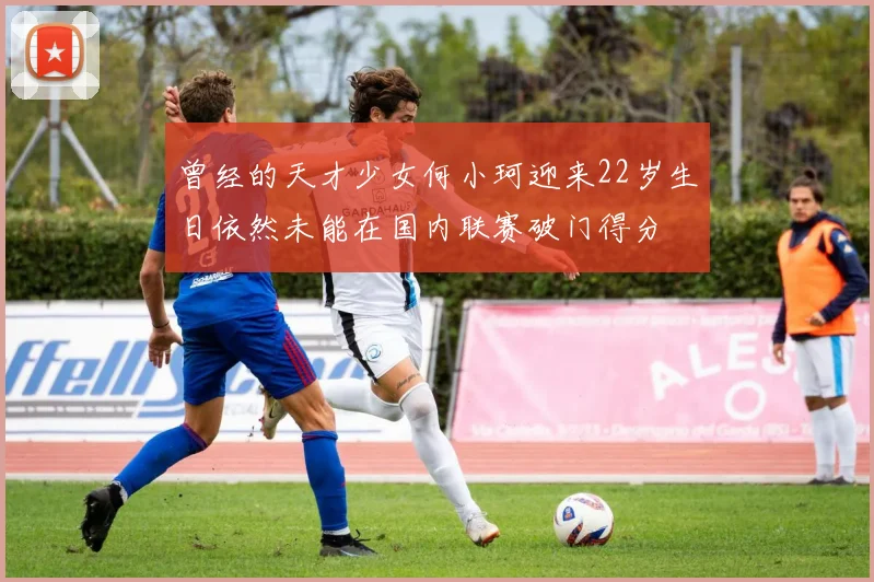 曾经的天才少女何小珂迎来22岁生日依然未能在国内联赛破门得分