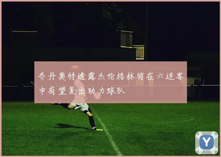乔丹奥特透露杰伦格林将在六连客中有望复出助力球队