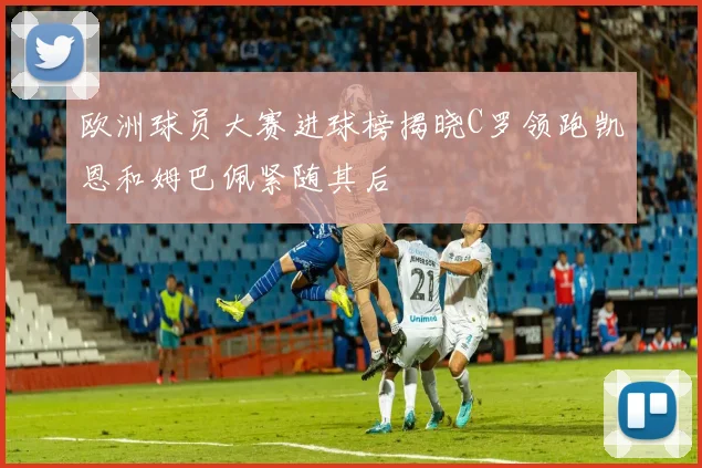 欧洲球员大赛进球榜揭晓C罗领跑凯恩和姆巴佩紧随其后