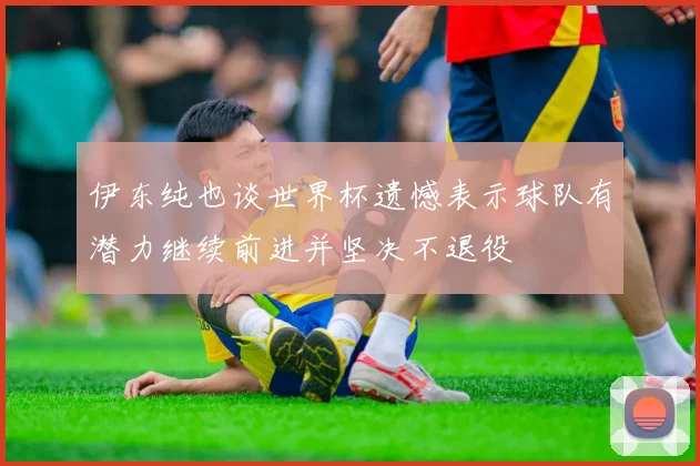 伊东纯也谈世界杯遗憾表示球队有潜力继续前进并坚决不退役