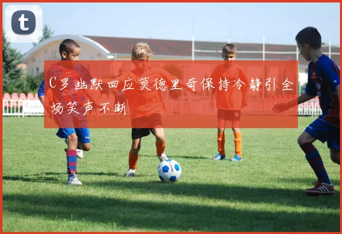 C罗幽默回应莫德里奇保持冷静引全场笑声不断
