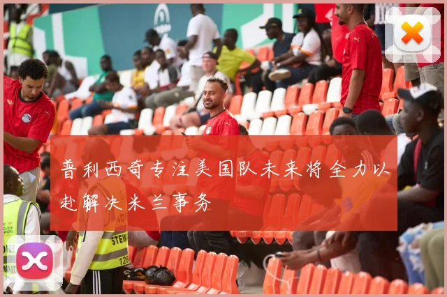 普利西奇专注美国队未来将全力以赴解决米兰事务