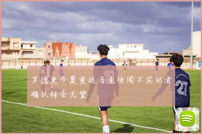 罗德里今夏重返马竞传闻不实记者确认转会无望