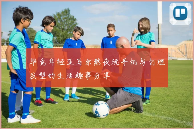 毕竟年轻亚马尔熬夜玩手机与打理发型的生活趣事分享