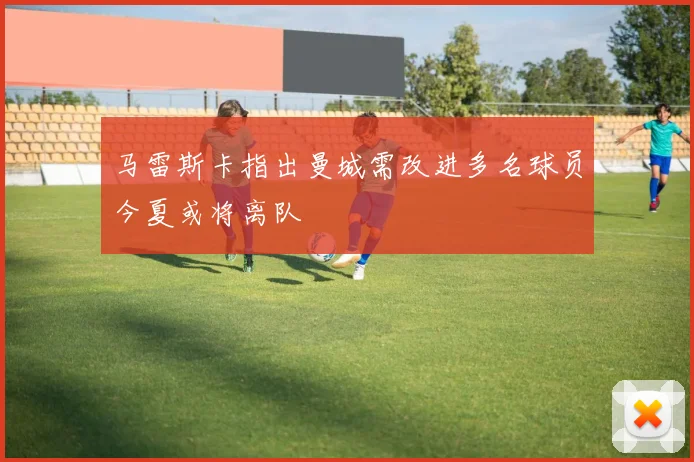 马雷斯卡指出曼城需改进多名球员今夏或将离队