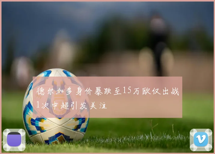 德尔加多身价暴跌至15万欧仅出战1次中超引发关注