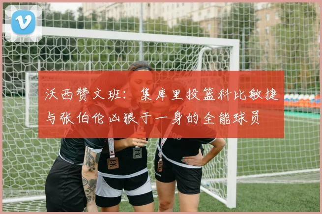 沃西赞文班：集库里投篮科比敏捷与张伯伦凶狠于一身的全能球员
