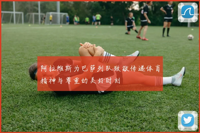 阿拉维斯为巴萨列队致敬传递体育精神与尊重的美好时刻