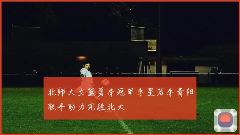 北师大女篮勇夺冠军李星若李青阳联手助力完胜北大