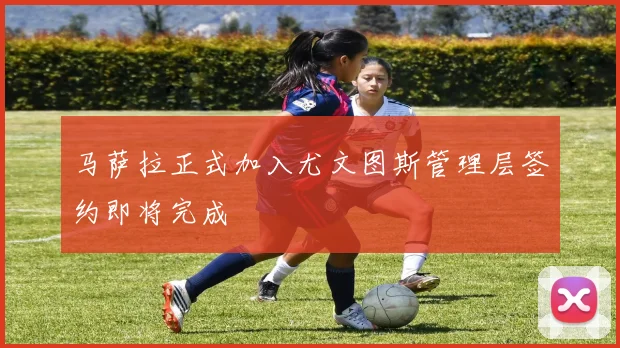 马萨拉正式加入尤文图斯管理层签约即将完成