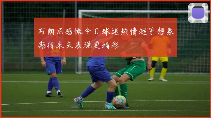 布朗尼感慨今日球迷热情超乎想象期待未来表现更精彩