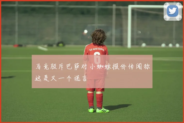 马竞驳斥巴萨对小蜘蛛报价传闻称这是又一个谎言
