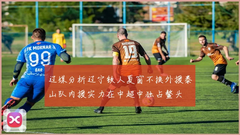 辽媒分析辽宁铁人夏窗不换外援泰山队内援实力在中超中独占鳌头